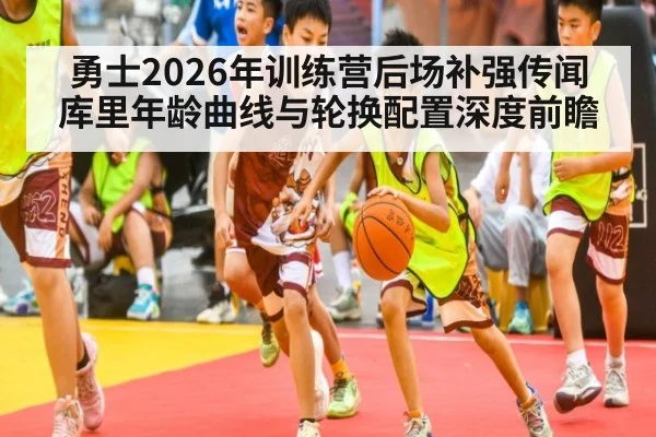 勇士2026年训练营后场补强传闻 库里年龄曲线与轮换配置深度前瞻